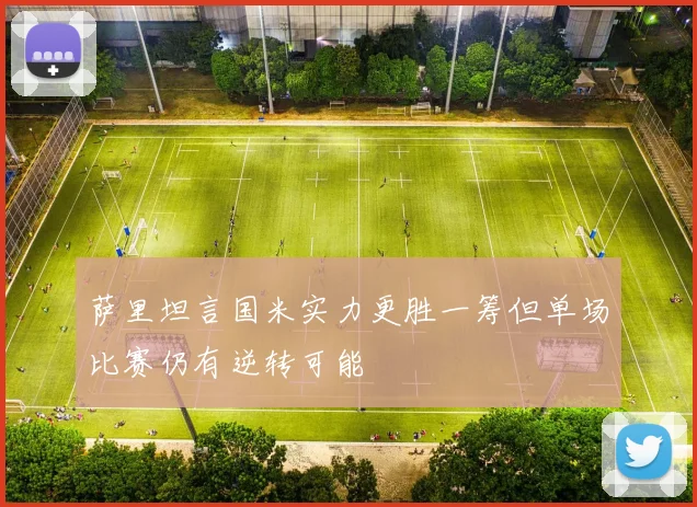 萨里坦言国米实力更胜一筹但单场比赛仍有逆转可能