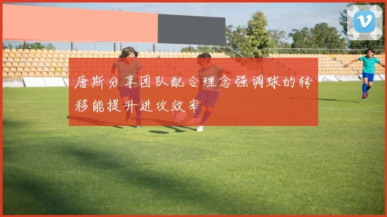 唐斯分享团队配合理念强调球的转移能提升进攻效率