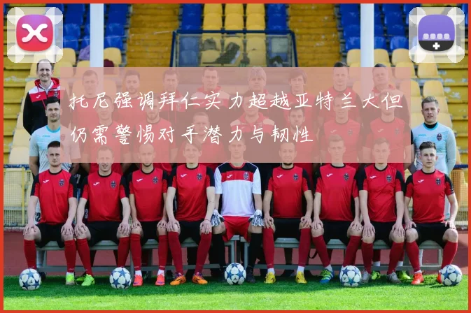 托尼强调拜仁实力超越亚特兰大但仍需警惕对手潜力与韧性