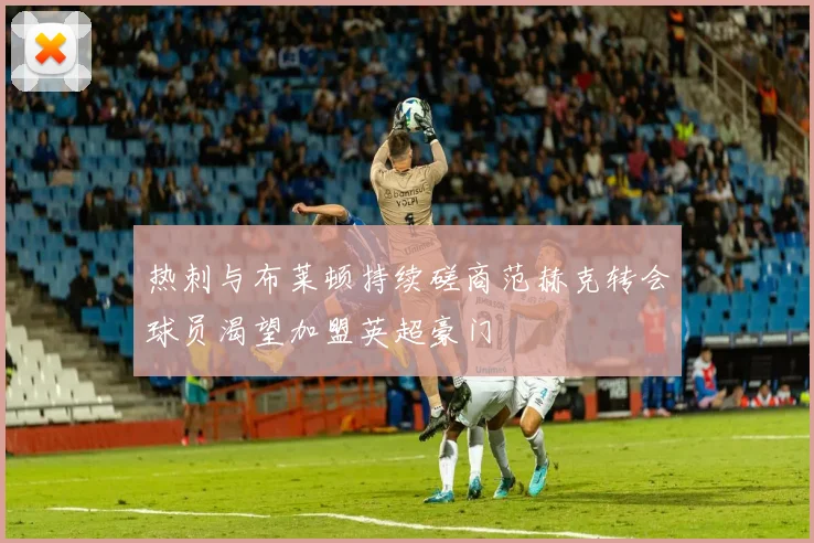 热刺与布莱顿持续磋商范赫克转会球员渴望加盟英超豪门