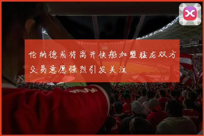 伦纳德或将离开快船加盟猛龙双方交易意愿强烈引发关注