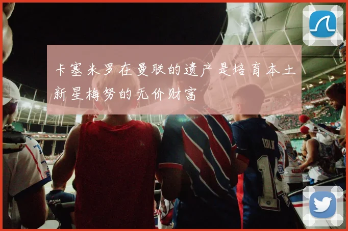 卡塞米罗在曼联的遗产是培育本土新星梅努的无价财富