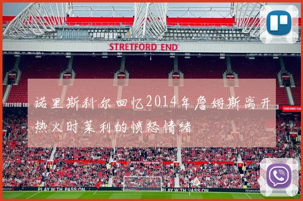 诺里斯科尔回忆2014年詹姆斯离开热火时莱利的愤怒情绪