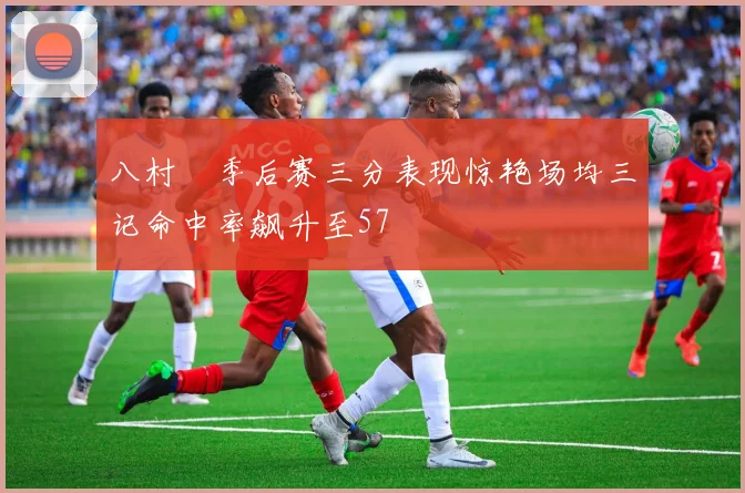 八村塁季后赛三分表现惊艳场均三记命中率飙升至57