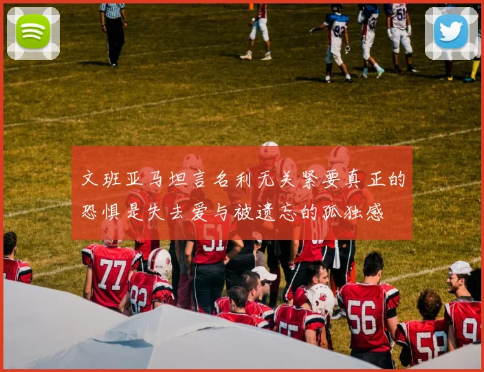 文班亚马坦言名利无关紧要真正的恐惧是失去爱与被遗忘的孤独感
