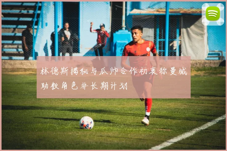 林德斯揭秘与瓜帅合作初衷称曼城助教角色非长期计划