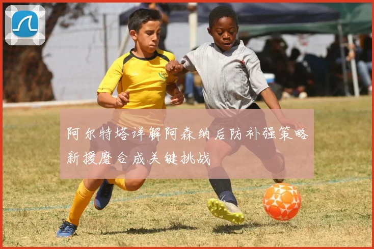 阿尔特塔详解阿森纳后防补强策略新援磨合成关键挑战