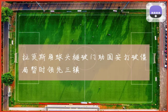 拉莫斯角球头槌破门助国安打破僵局暂时领先三镇