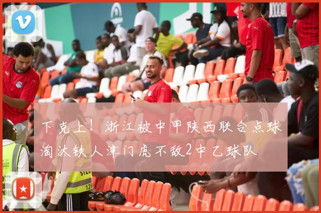 下克上！浙江被中甲陕西联合点球淘汰铁人津门虎不敌2中乙球队