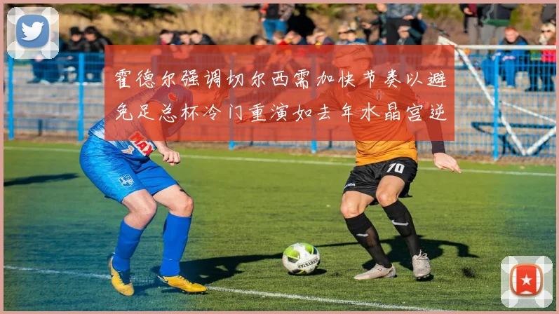 霍德尔强调切尔西需加快节奏以避免足总杯冷门重演如去年水晶宫逆袭曼城