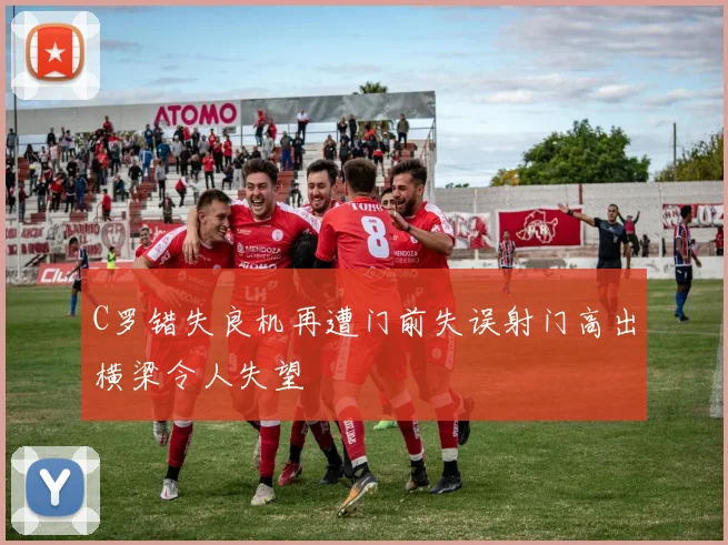 C罗错失良机再遭门前失误射门高出横梁令人失望