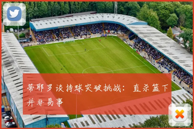 蒂耶罗谈持球突破挑战：直杀篮下并非易事