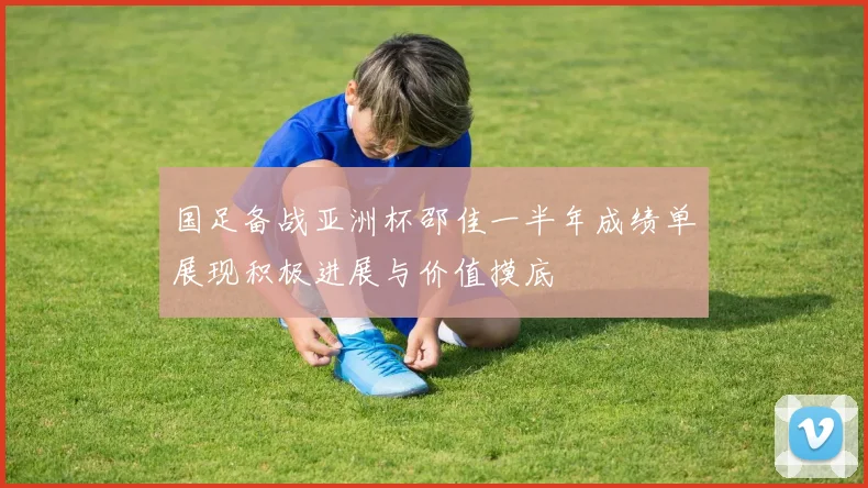 国足备战亚洲杯邵佳一半年成绩单展现积极进展与价值摸底