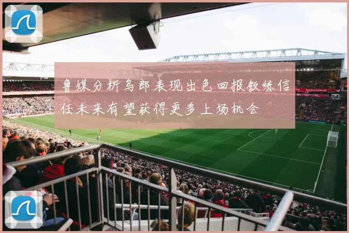 鲁媒分析乌郎表现出色回报教练信任未来有望获得更多上场机会