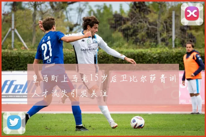 皇马盯上马竞15岁后卫比尔萨青训人才流失引发关注