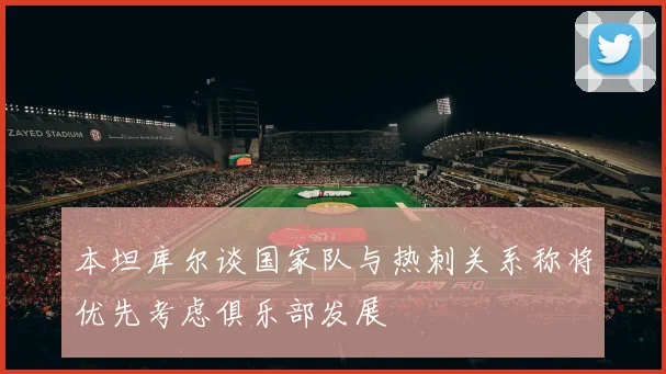 本坦库尔谈国家队与热刺关系称将优先考虑俱乐部发展