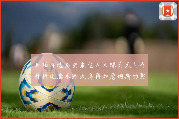 库珀评选历史最佳五大球员天勾乔丹科比魔术师大鸟再加詹姆斯的影响力