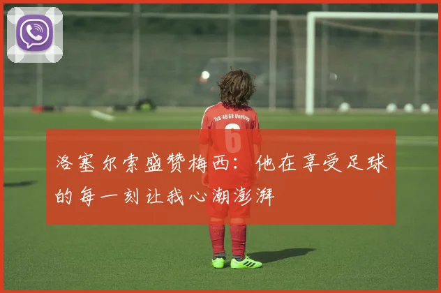 洛塞尔索盛赞梅西：他在享受足球的每一刻让我心潮澎湃
