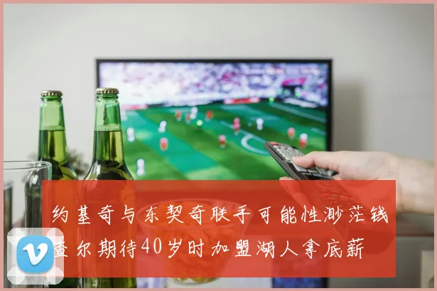 约基奇与东契奇联手可能性渺茫钱查尔期待40岁时加盟湖人拿底薪