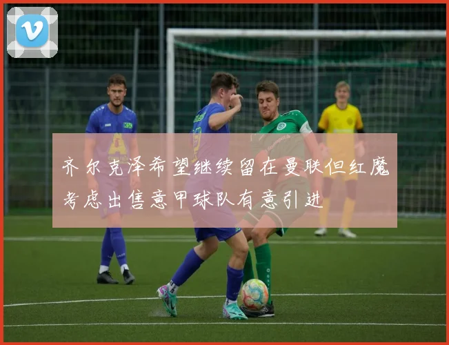 齐尔克泽希望继续留在曼联但红魔考虑出售意甲球队有意引进