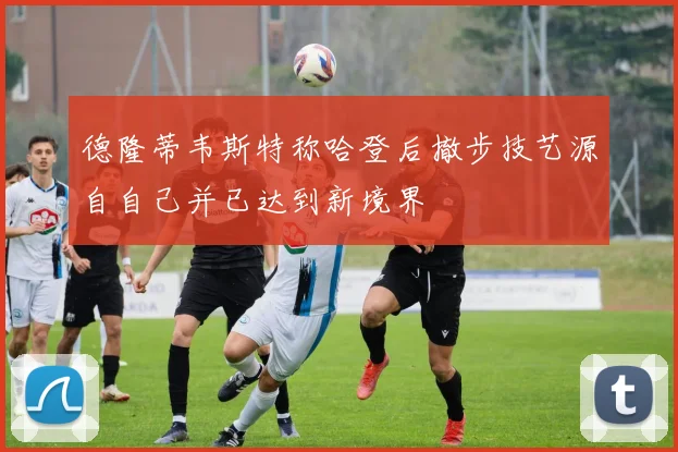 德隆蒂韦斯特称哈登后撤步技艺源自自己并已达到新境界
