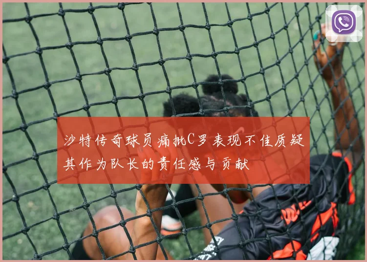 沙特传奇球员痛批C罗表现不佳质疑其作为队长的责任感与贡献